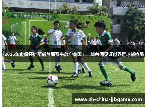2025年世俱杯扩军后首届赛事落户美国十二城共同见证世界足球新格局