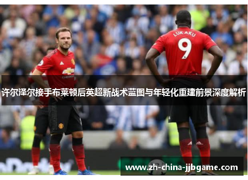 许尔泽尔接手布莱顿后英超新战术蓝图与年轻化重建前景深度解析 许尔泽尔接手布莱顿后英超新战术蓝图与年轻化重建前景深度解析