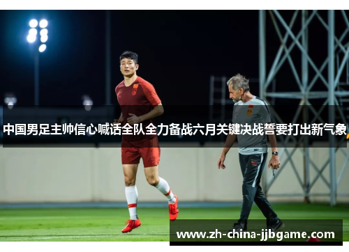 中国男足主帅信心喊话全队全力备战六月关键决战誓要打出新气象