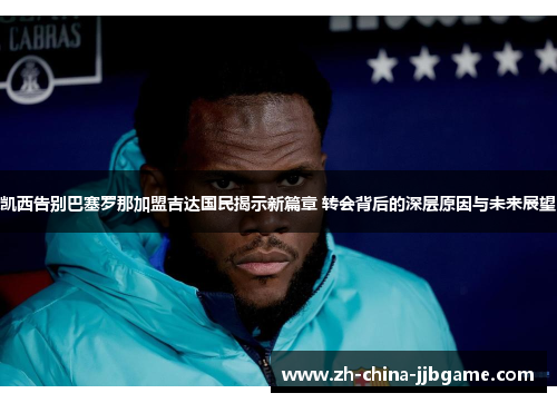 凯西告别巴塞罗那加盟吉达国民揭示新篇章 转会背后的深层原因与未来展望