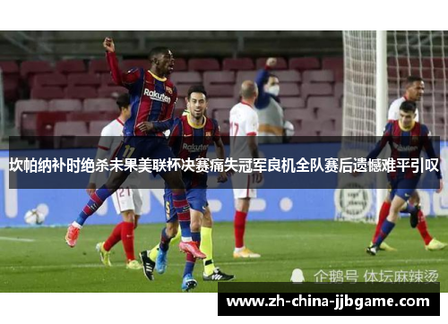 坎帕纳补时绝杀未果美联杯决赛痛失冠军良机全队赛后遗憾难平引叹