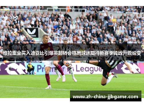 维拉重金买入迪亚比引爆英超转会格局球迷期待新赛季锋线升级蜕变