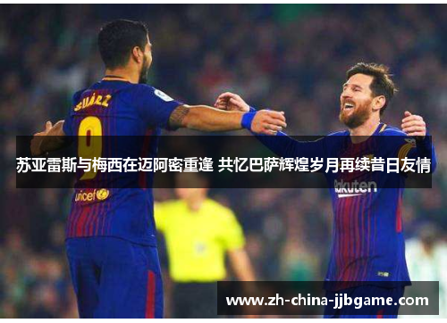 苏亚雷斯与梅西在迈阿密重逢 共忆巴萨辉煌岁月再续昔日友情