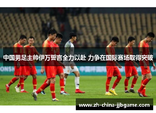 中国男足主帅伊万誓言全力以赴 力争在国际赛场取得突破