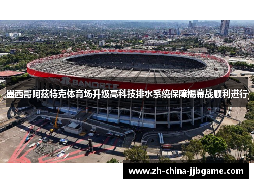 墨西哥阿兹特克体育场升级高科技排水系统保障揭幕战顺利进行