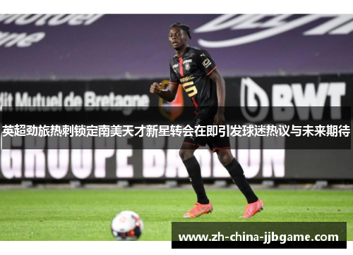 英超劲旅热刺锁定南美天才新星转会在即引发球迷热议与未来期待 英超劲旅热刺锁定南美天才新星转会在即引发球迷热议与未来期待
