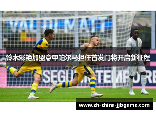 铃木彩艳加盟意甲帕尔马担任首发门将开启新征程 铃木彩艳加盟意甲帕尔马担任首发门将开启新征程